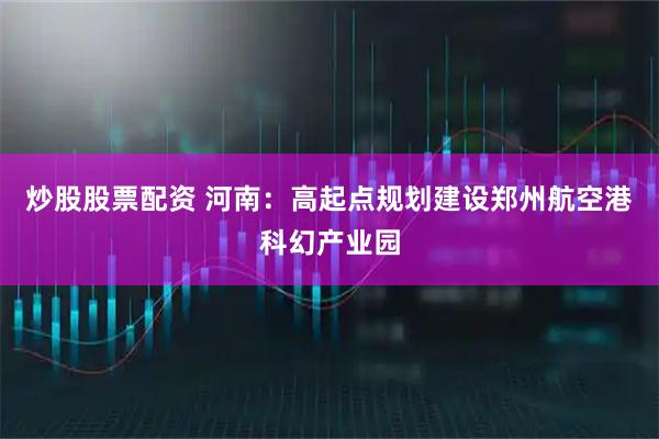 炒股股票配资 河南：高起点规划建设郑州航空港科幻产业园