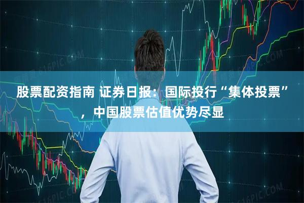 股票配资指南 证券日报：国际投行“集体投票”，中国股票估值优势尽显