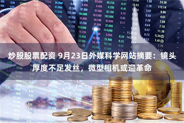 炒股股票配资 9月23日外媒科学网站摘要：镜头厚度不足发丝，微型相机或迎革命