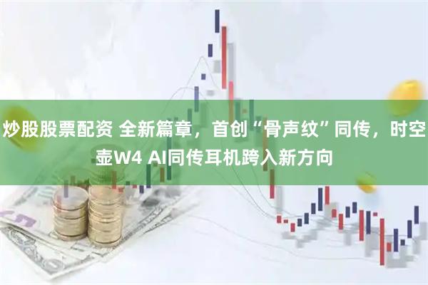 炒股股票配资 全新篇章，首创“骨声纹”同传，时空壶W4 AI同传耳机跨入新方向