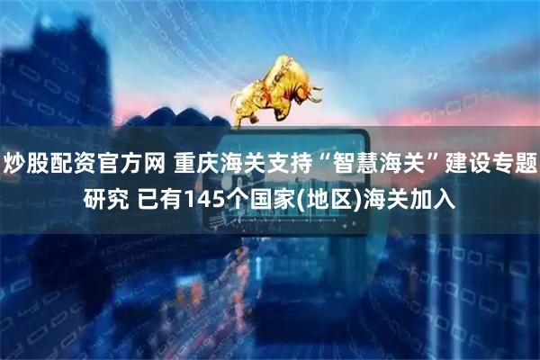 炒股配资官方网 重庆海关支持“智慧海关”建设专题研究 已有145个国家(地区)海关加入