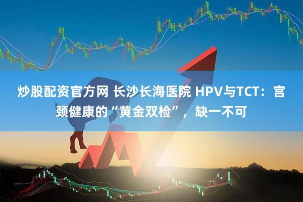 炒股配资官方网 长沙长海医院 HPV与TCT：宫颈健康的“黄金双检”，缺一不可