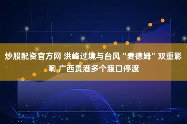 炒股配资官方网 洪峰过境与台风“麦德姆”双重影响 广西贵港多个渡口停渡