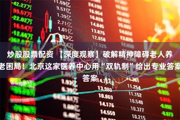炒股股票配资 【深度观察】破解精神障碍老人养老困局！北京这家医养中心用“双轨制”给出专业答案