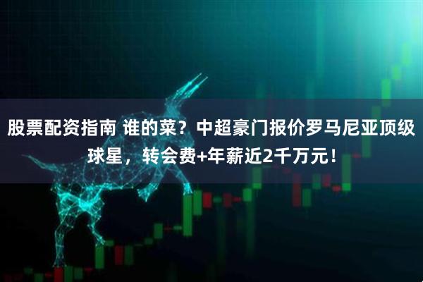 股票配资指南 谁的菜？中超豪门报价罗马尼亚顶级球星，转会费+年薪近2千万元！