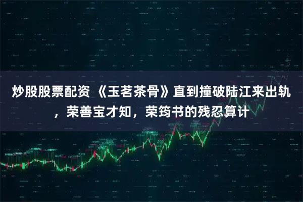 炒股股票配资 《玉茗茶骨》直到撞破陆江来出轨，荣善宝才知，荣筠书的残忍算计