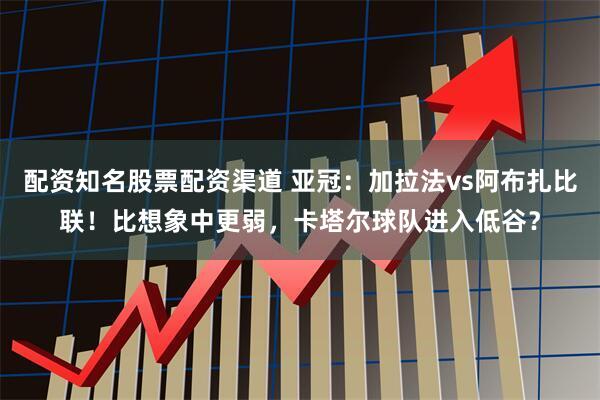 配资知名股票配资渠道 亚冠：加拉法vs阿布扎比联！比想象中更弱，卡塔尔球队进入低谷？