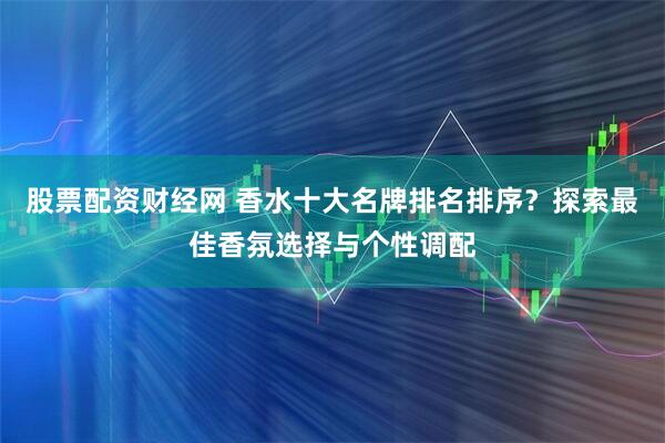 股票配资财经网 香水十大名牌排名排序？探索最佳香氛选择与个性调配