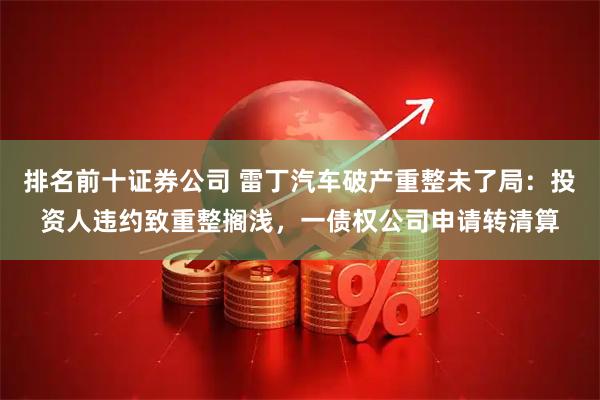 排名前十证券公司 雷丁汽车破产重整未了局：投资人违约致重整搁浅，一债权公司申请转清算