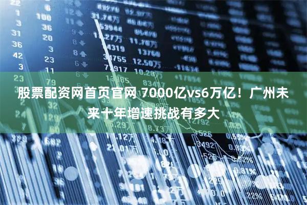 股票配资网首页官网 7000亿vs6万亿！广州未来十年增速挑战有多大
