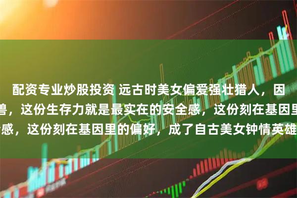 配资专业炒股投资 远古时美女偏爱强壮猎人，因他能带来食物、抵御野兽，这份生存力就是最实在的安全感，这份刻在基因里的偏好，成了自古美女钟情英雄的源头