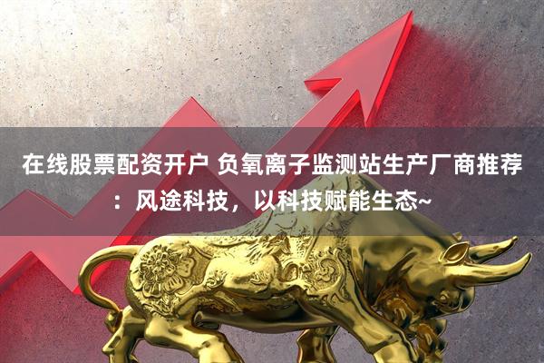 在线股票配资开户 负氧离子监测站生产厂商推荐：风途科技，以科技赋能生态~