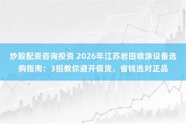 炒股配资咨询投资 2026年江苏岩田喷涂设备选购指南：3招教你避开假货，省钱选对正品