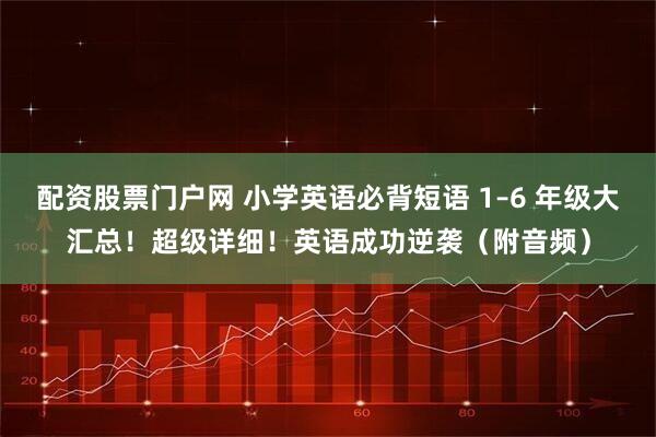 配资股票门户网 小学英语必背短语 1–6 年级大汇总！超级详细！英语成功逆袭（附音频）